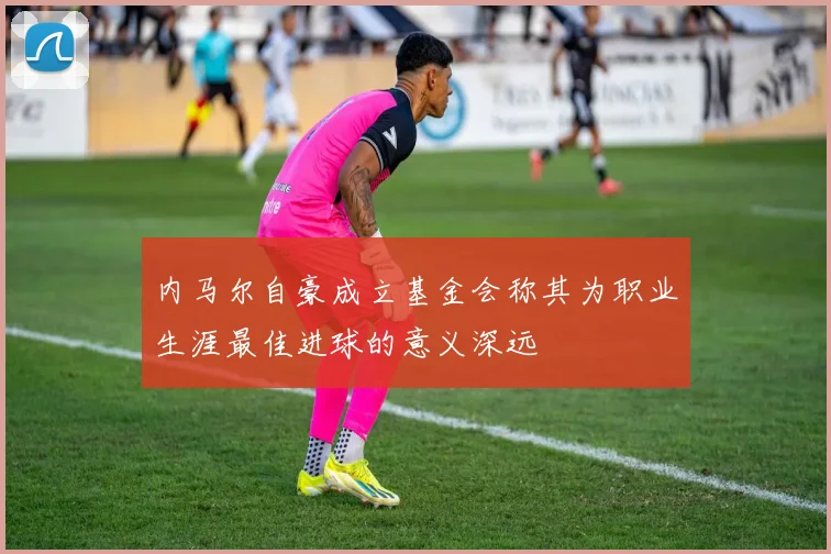 内马尔自豪成立基金会称其为职业生涯最佳进球的意义深远