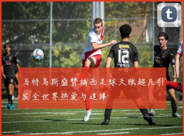 马特乌斯盛赞梅西足球天赋超凡引发全世界热爱与追捧