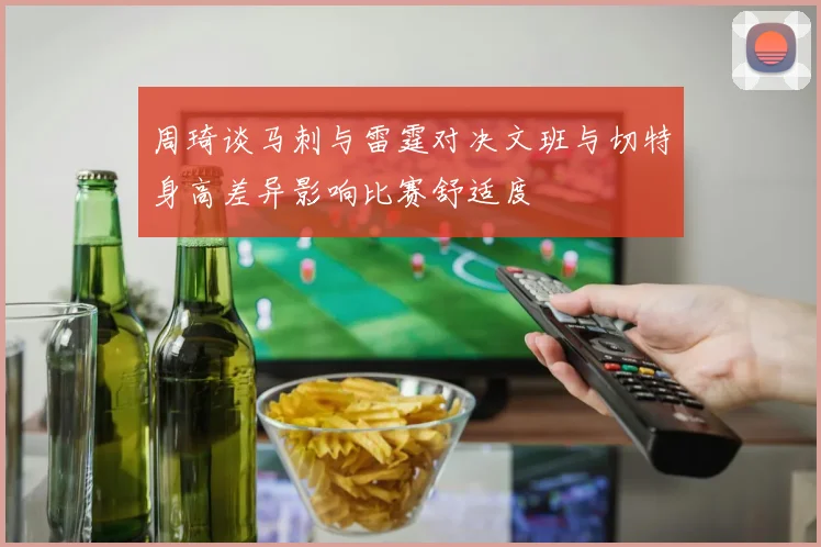 周琦谈马刺与雷霆对决文班与切特身高差异影响比赛舒适度