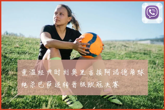 重温经典时刻奥里吉接阿诺德角球绝杀巴萨逆转晋级欧冠决赛