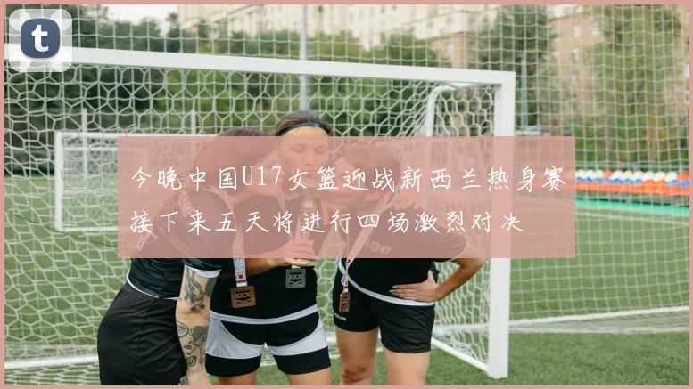 今晚中国U17女篮迎战新西兰热身赛接下来五天将进行四场激烈对决
