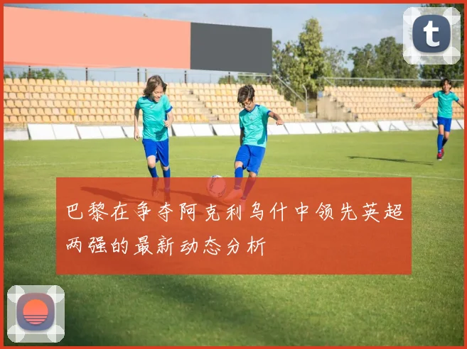巴黎在争夺阿克利乌什中领先英超两强的最新动态分析