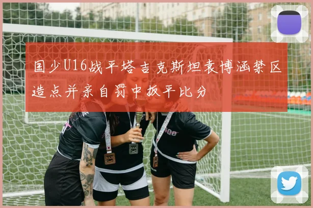 国少U16战平塔吉克斯坦袁博涵禁区造点并亲自罚中扳平比分