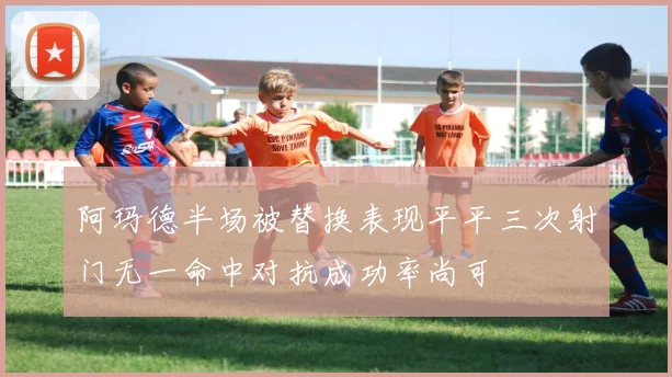 阿玛德半场被替换表现平平三次射门无一命中对抗成功率尚可
