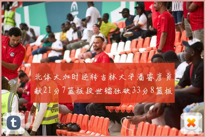 北体大加时逆转吉林大学潘睿彦贡献21分7篮板段世镭独砍33分8篮板表现抢眼