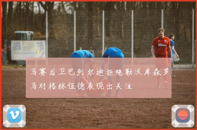 马赛后卫巴列尔迪拒绝勒沃库森罗马对格林伍德表现出关注