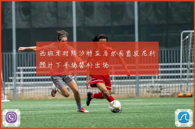 西班牙对阵沙特亚马尔或首发尼科预计下半场替补出场
