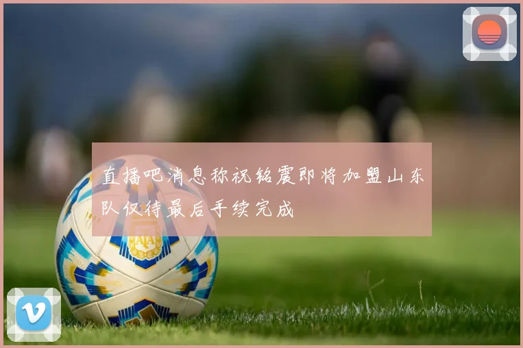直播吧消息称祝铭震即将加盟山东队仅待最后手续完成