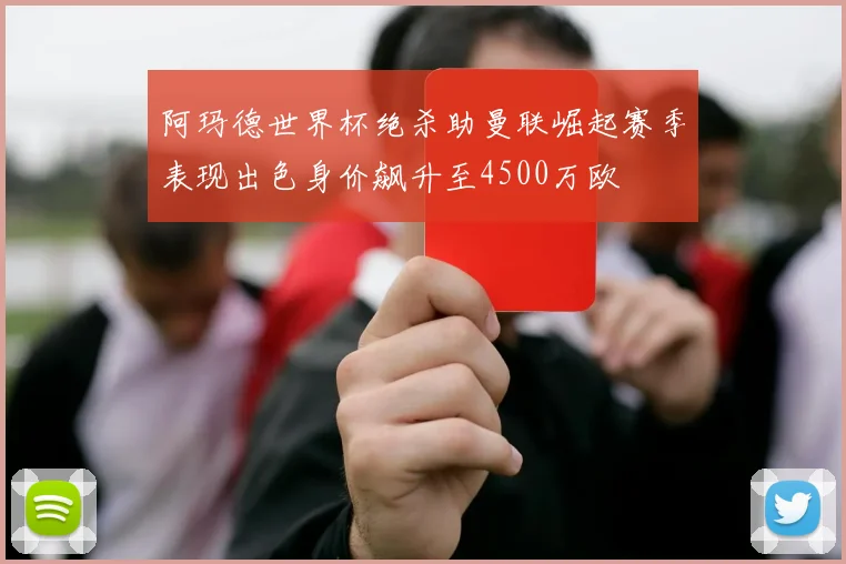 阿玛德世界杯绝杀助曼联崛起赛季表现出色身价飙升至4500万欧