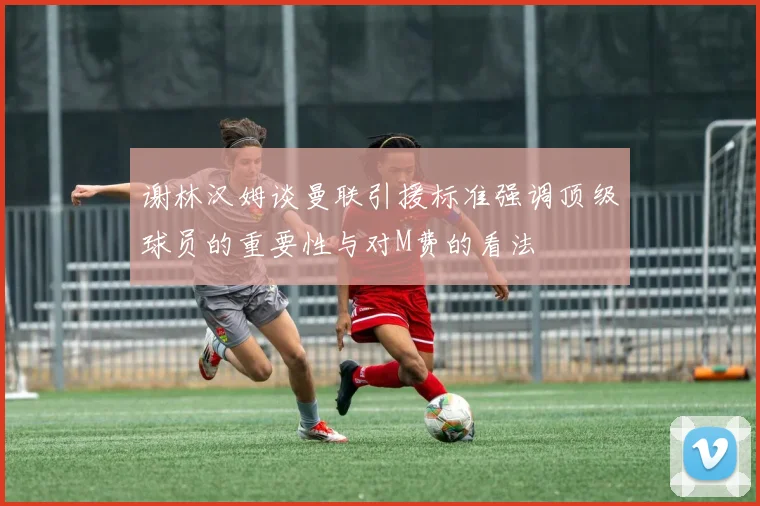 谢林汉姆谈曼联引援标准强调顶级球员的重要性与对M费的看法