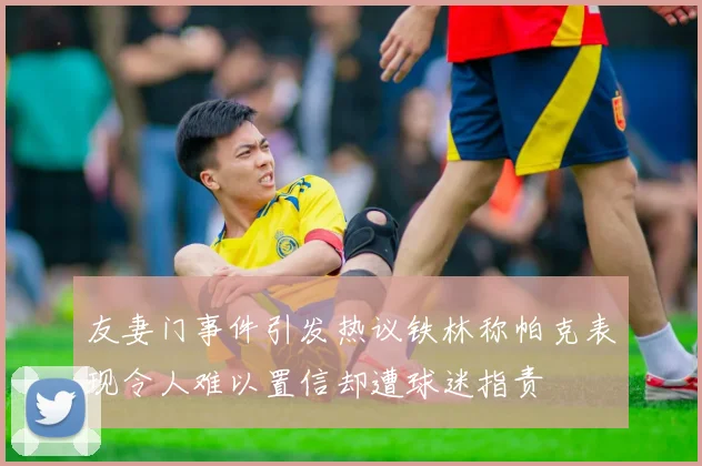 友妻门事件引发热议铁林称帕克表现令人难以置信却遭球迷指责