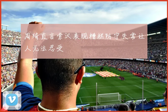 周琦直言索汉表现糟糕防守失常让人无法忍受