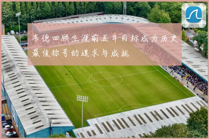 韦德回顾生涯前五年目标成为历史最佳称号的追求与成就