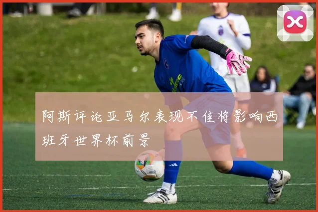 阿斯评论亚马尔表现不佳将影响西班牙世界杯前景