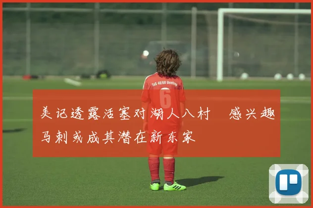 美记透露活塞对湖人八村塁感兴趣马刺或成其潜在新东家