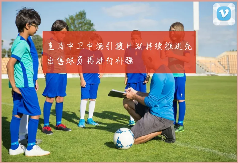 皇马中卫中场引援计划持续推进先出售球员再进行补强