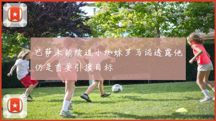 巴萨未能续追小蜘蛛罗马诺透露他仍是首要引援目标