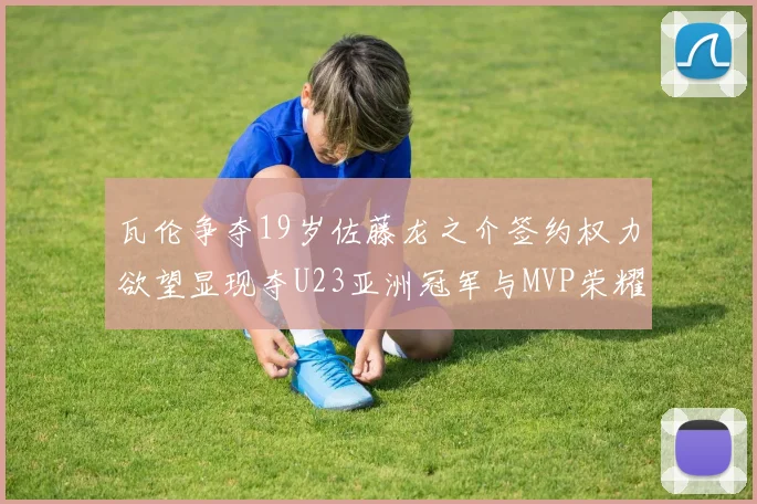 瓦伦争夺19岁佐藤龙之介签约权力欲望显现夺U23亚洲冠军与MVP荣耀