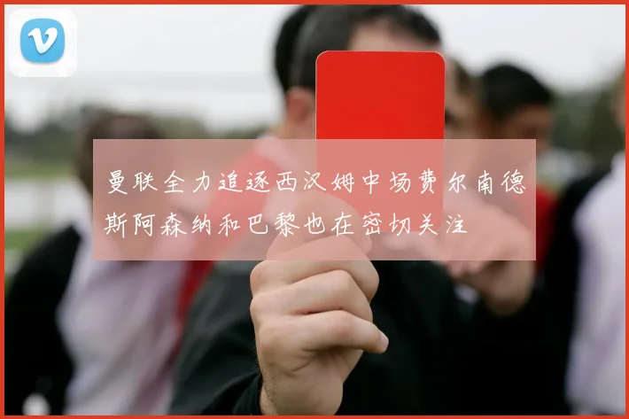 曼联全力追逐西汉姆中场费尔南德斯阿森纳和巴黎也在密切关注