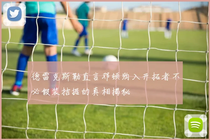 德雷克斯勒直言邓顿购入开拓者不必假装拮据的真相揭秘